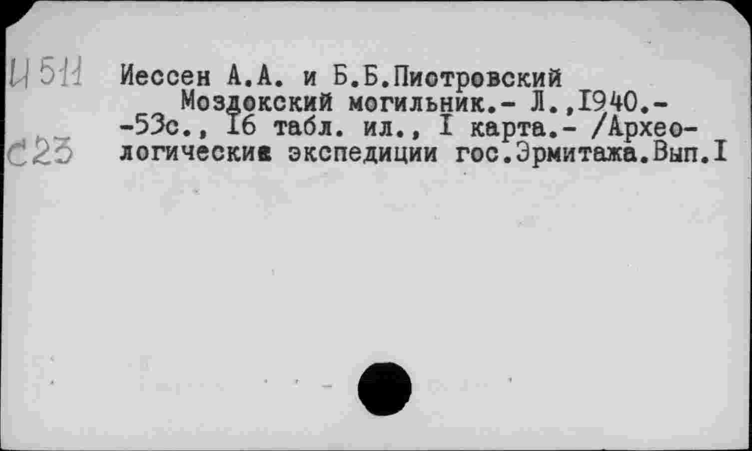 ﻿U 5... Иессен А.А. и Б.Б.Пиотровский
Моздокский могильник.- Л.,1940.--53с., 16 табл, ил., I карта,- /Архео-логические экспедиции гос.Эрмитажа.Вып.1